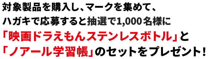 対象製品を購入し、マークを集めて、ハガキで応募すると抽選で1,000名様に「映画ドラえもんステンレスボトル」と「ノアール学習帳」のセットをプレゼント！